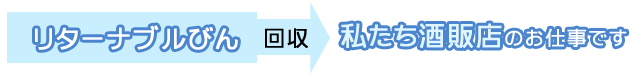 リターナブルびん⇒「回収」⇒私たち酒販店のお仕事です